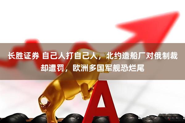 长胜证券 自己人打自己人，北约造船厂对俄制裁却遭罚，欧洲多国军舰恐烂尾