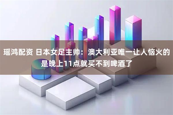 瑶鸿配资 日本女足主帅：澳大利亚唯一让人恼火的是晚上11点就买不到啤酒了