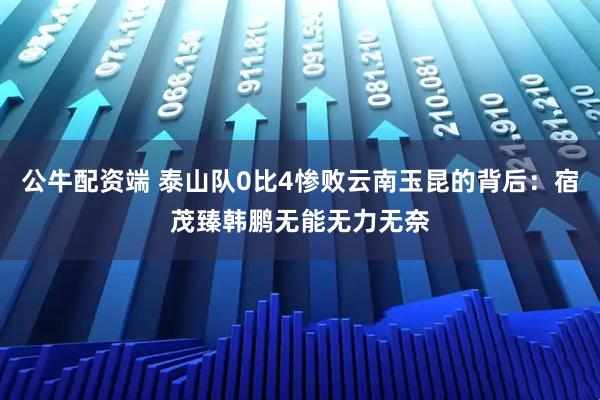 公牛配资端 泰山队0比4惨败云南玉昆的背后：宿茂臻韩鹏无能无力无奈