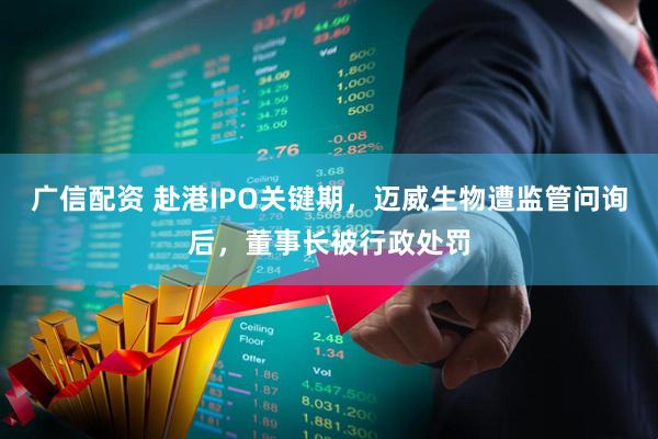 广信配资 赴港IPO关键期，迈威生物遭监管问询后，董事长被行政处罚