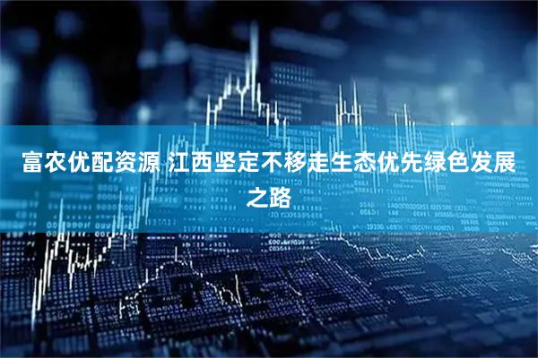 富农优配资源 江西坚定不移走生态优先绿色发展之路