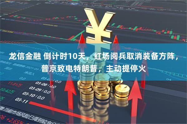 龙信金融 倒计时10天，红场阅兵取消装备方阵，普京致电特朗普，主动提停火