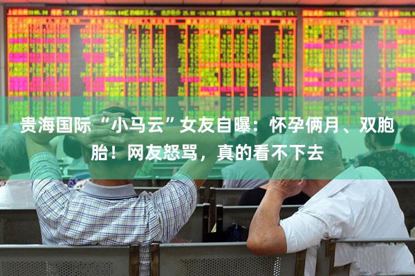 贵海国际 “小马云”女友自曝：怀孕俩月、双胞胎！网友怒骂，真的看不下去