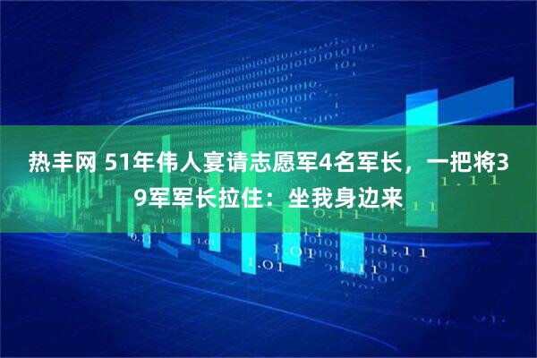 热丰网 51年伟人宴请志愿军4名军长，一把将39军军长拉住：坐我身边来