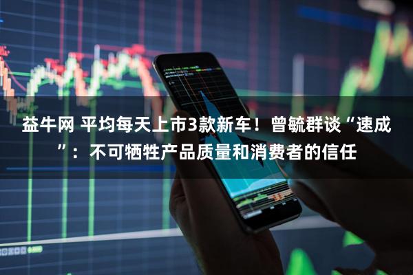 益牛网 平均每天上市3款新车！曾毓群谈“速成”：不可牺牲产品质量和消费者的信任